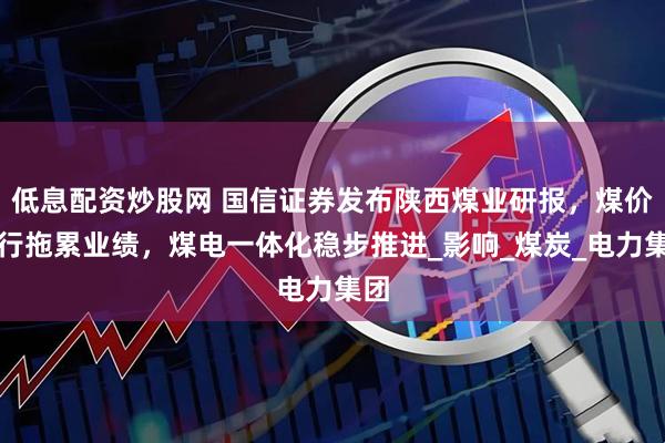 低息配资炒股网 国信证券发布陕西煤业研报，煤价下行拖累业绩，煤电一体化稳步推进_影响_煤炭_电力集团
