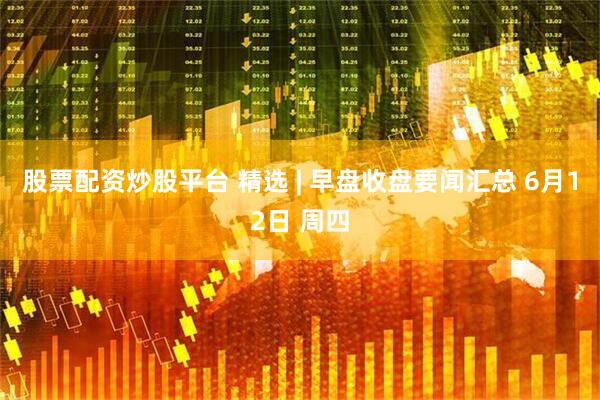 股票配资炒股平台 精选 | 早盘收盘要闻汇总 6月12日 周四