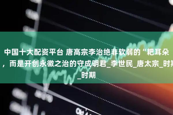 中国十大配资平台 唐高宗李治绝非软弱的“耙耳朵”，而是开创永徽之治的守成明君_李世民_唐太宗_时期