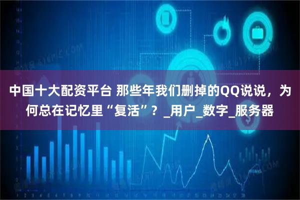 中国十大配资平台 那些年我们删掉的QQ说说，为何总在记忆里“复活”？_用户_数字_服务器